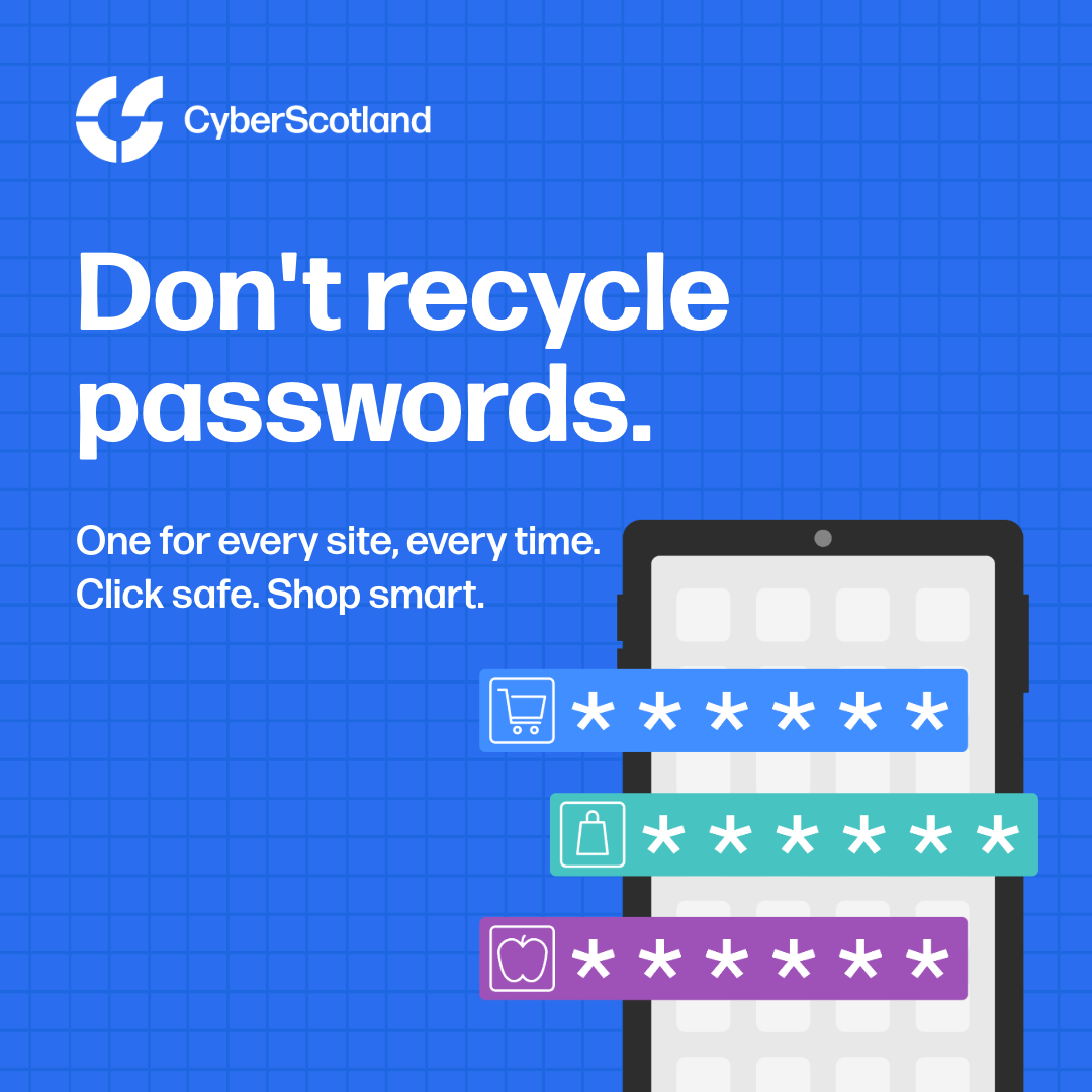 Cyber Scotland. Don't recycle passwords. One for every site, every time. Click safe. Shop smart.